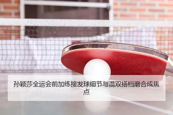 孙颖莎全运会前加练接发球细节与混双搭档磨合成焦点