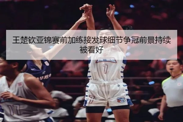 王楚钦亚锦赛前加练接发球细节争冠前景持续被看好