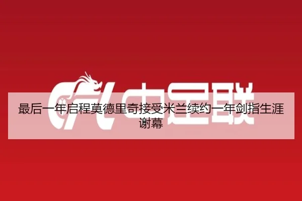 最后一年启程莫德里奇接受米兰续约一年剑指生涯谢幕